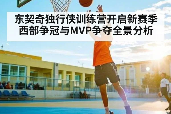 东契奇独行侠训练营开启新赛季西部争冠与MVP争夺全景分析