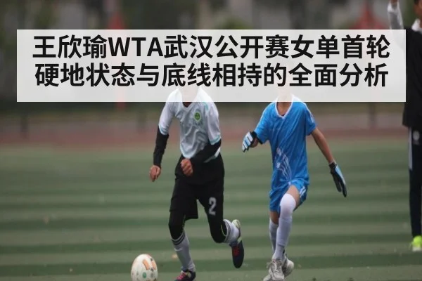 王欣瑜WTA武汉公开赛女单首轮硬地状态与底线相持的全面分析