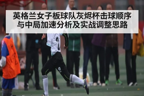 英格兰女子板球队灰烬杯击球顺序与中局加速分析及实战调整思路